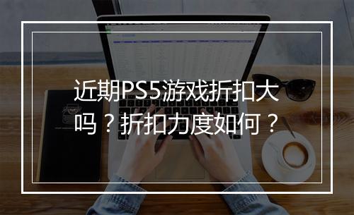 近期PS5游戏折扣大吗?折扣力度如何?