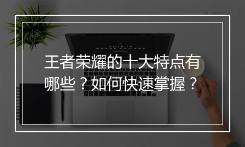 王者荣耀的十大特点有哪些？如何快速掌握？