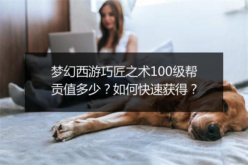 梦幻西游巧匠之术100级帮贡值多少？如何快速获得？