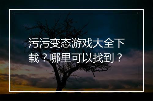 污污变态游戏大全下载？哪里可以找到？