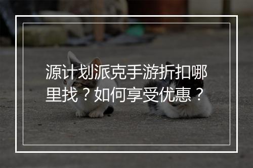 源计划派克手游折扣哪里找?如何享受优惠?