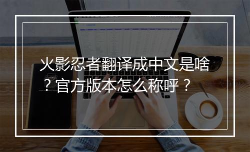 火影忍者翻译成中文是啥？官方版本怎么称呼？
