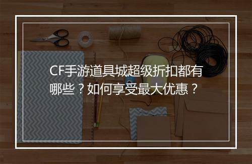 CF手游道具城超级折扣都有哪些?如何享受最大优惠?