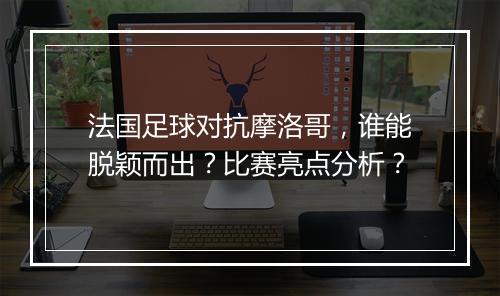 法国足球对抗摩洛哥,谁能脱颖而出?比赛亮点分析?