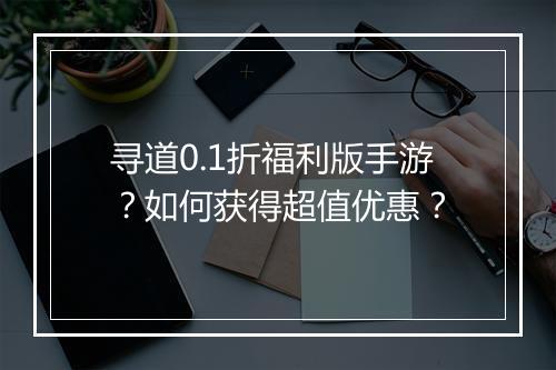 寻道0.1折福利版手游？如何获得超值优惠？