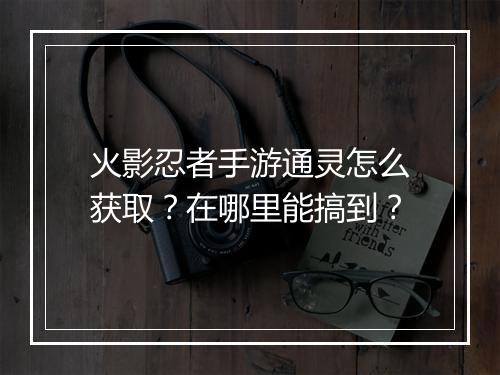 火影忍者手游通灵怎么获取？在哪里能搞到？
