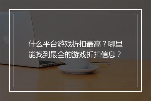 什么平台游戏折扣最高？哪里能找到最全的游戏折扣信息？