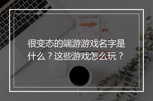 很变态的端游游戏名字是什么?这些游戏怎么玩?