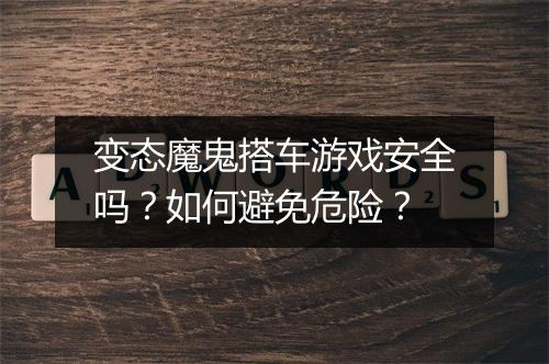 变态魔鬼搭车游戏安全吗?如何避免危险?