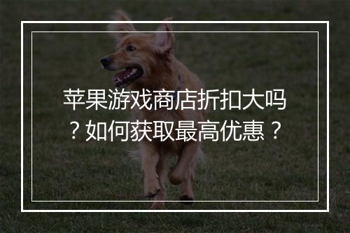 苹果游戏商店折扣大吗？如何获取最高优惠？