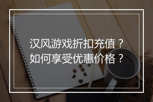 汉风游戏折扣充值？如何享受优惠价格？
