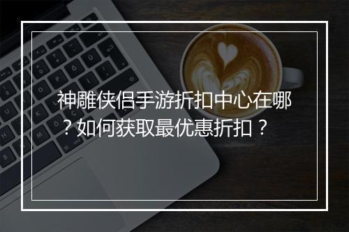 神雕侠侣手游折扣中心在哪?如何获取最优惠折扣?