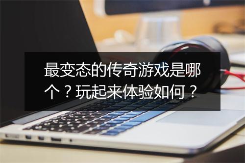 最变态的传奇游戏是哪个?玩起来体验如何?