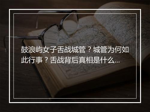 鼓浪屿女子舌战城管？城管为何如此行事？舌战背后真相是什么？