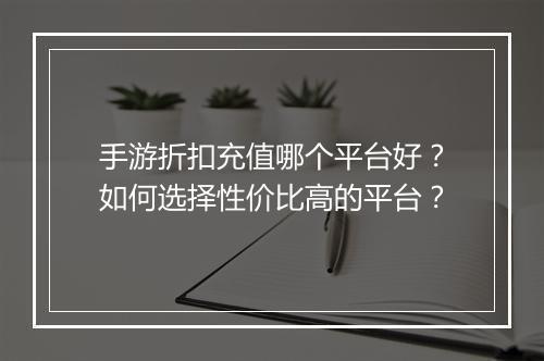 手游折扣充值哪个平台好?如何选择性价比高的平台?