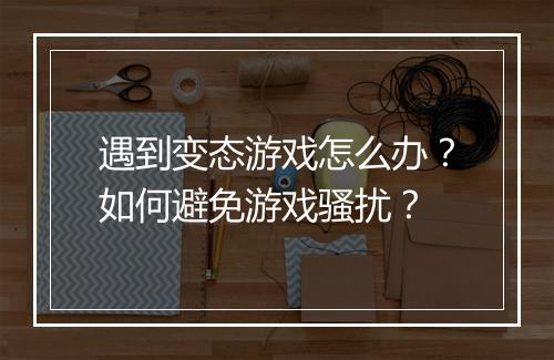 遇到变态游戏怎么办？如何避免游戏骚扰？