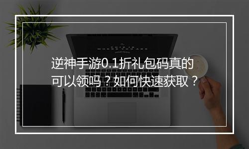 逆神手游0.1折礼包码真的可以领吗?如何快速获取?