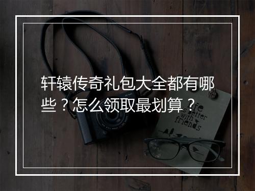 轩辕传奇礼包大全都有哪些？怎么领取最划算？