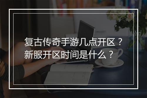 复古传奇手游几点开区？新服开区时间是什么？