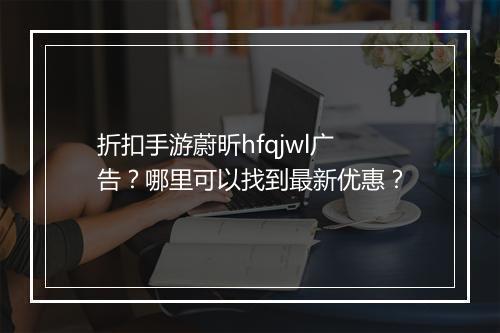 折扣手游蔚昕hfqjwl广告？哪里可以找到最新优惠？