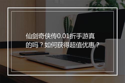 仙剑奇侠传0.01折手游真的吗?如何获得超值优惠?