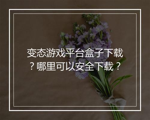 变态游戏平台盒子下载？哪里可以安全下载？
