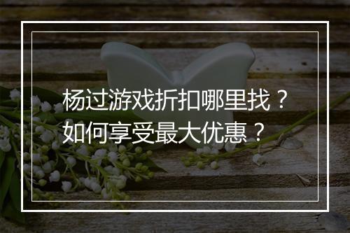 杨过游戏折扣哪里找?如何享受最大优惠?