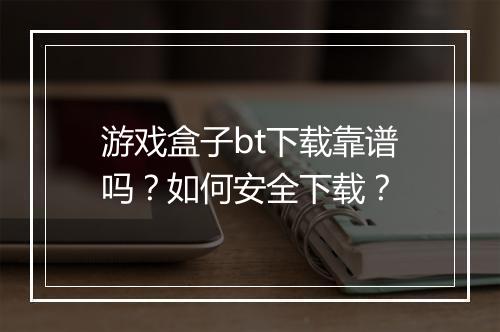 游戏盒子bt下载靠谱吗？如何安全下载？