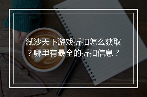 弑沙天下游戏折扣怎么获取？哪里有最全的折扣信息？