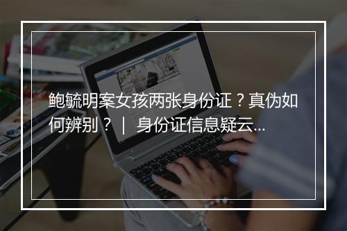 鲍毓明案女孩两张身份证？真伪如何辨别？｜ 身份证信息疑云解析