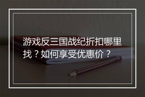 游戏反三国战纪折扣哪里找?如何享受优惠价?