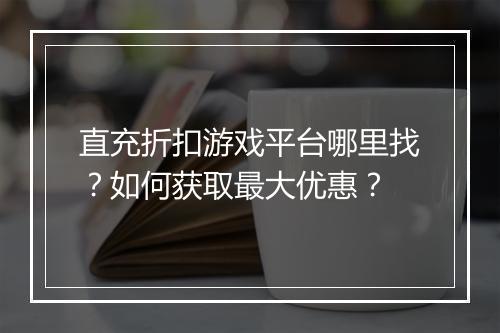 直充折扣游戏平台哪里找？如何获取最大优惠？