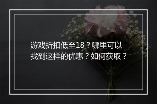 游戏折扣低至18？哪里可以找到这样的优惠？如何获取？