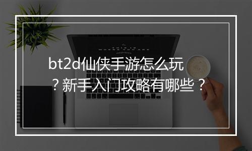 bt2d仙侠手游怎么玩?新手入门攻略有哪些?