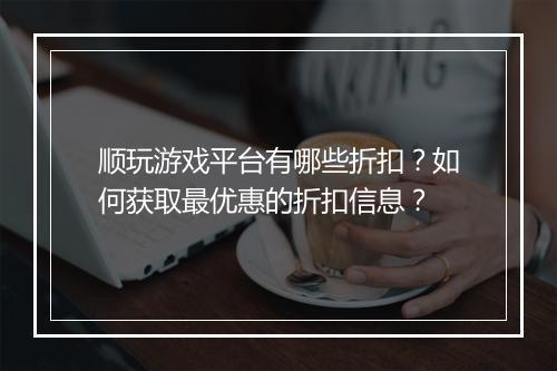顺玩游戏平台有哪些折扣?如何获取最优惠的折扣信息?
