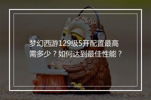 梦幻西游129级5开配置最高需多少？如何达到最佳性能？