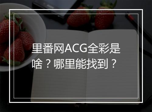 里番网ACG全彩是啥？哪里能找到？