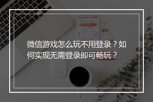 微信游戏怎么玩不用登录？如何实现无需登录即可畅玩？