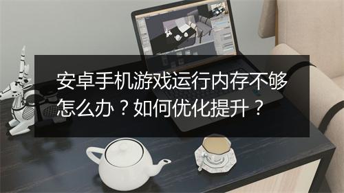 安卓手机游戏运行内存不够怎么办？如何优化提升？