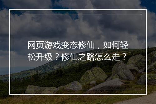 网页游戏变态修仙,如何轻松升级?修仙之路怎么走?