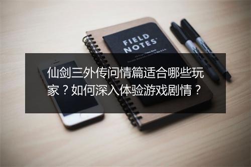 仙剑三外传问情篇适合哪些玩家？如何深入体验游戏剧情？