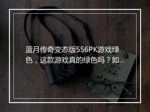 蓝月传奇变态版556PK游戏绿色,这款游戏真的绿色吗?如何鉴别?