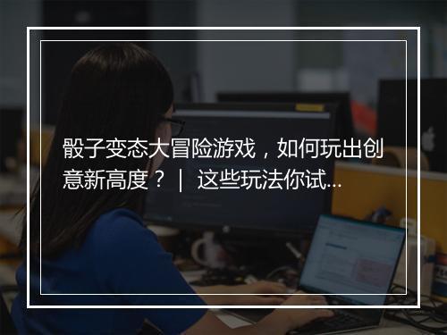 骰子变态大冒险游戏,如何玩出创意新高度?| 这些玩法你试过吗?