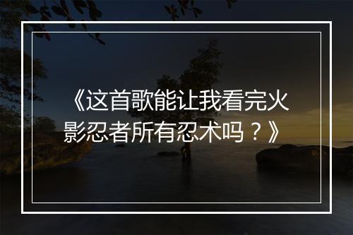《这首歌能让我看完火影忍者所有忍术吗？》