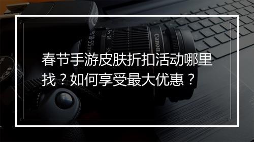 春节手游皮肤折扣活动哪里找？如何享受最大优惠？