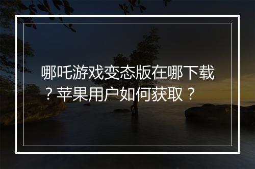 哪吒游戏变态版在哪下载?苹果用户如何获取?