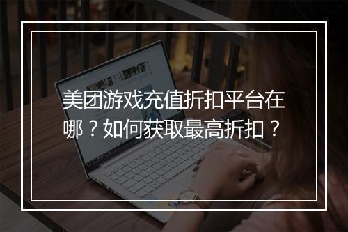 美团游戏充值折扣平台在哪?如何获取最高折扣?