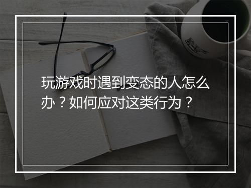 玩游戏时遇到变态的人怎么办？如何应对这类行为？