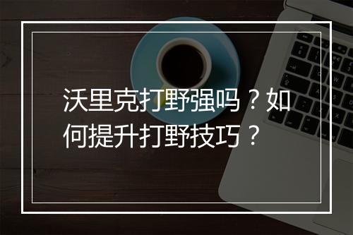 沃里克打野强吗?如何提升打野技巧?