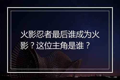 火影忍者最后谁成为火影？这位主角是谁？